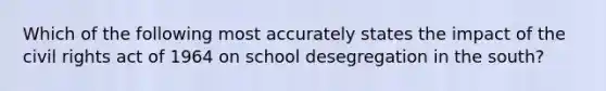 Which of the following most accurately states the impact of the civil rights act of 1964 on school desegregation in the south?