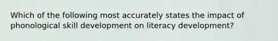 Which of the following most accurately states the impact of phonological skill development on literacy development?