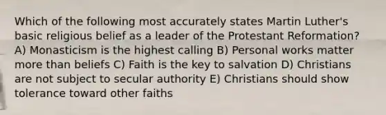 Which of the following most accurately states Martin Luther's basic religious belief as a leader of the Protestant Reformation? A) Monasticism is the highest calling B) Personal works matter more than beliefs C) Faith is the key to salvation D) Christians are not subject to secular authority E) Christians should show tolerance toward other faiths