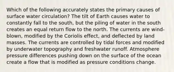 Which of the following accurately states the primary causes of surface water circulation? The tilt of Earth causes water to constantly fall to the south, but the piling of water in the south creates an equal return flow to the north. The currents are wind-blown, modified by the Coriolis effect, and deflected by land masses. The currents are controlled by tidal forces and modified by underwater topography and freshwater runoff. Atmosphere pressure differences pushing down on the surface of the ocean create a flow that is modified as pressure conditions change.