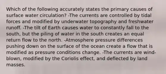 Which of the following accurately states the primary causes of surface water circulation? -The currents are controlled by tidal forces and modified by underwater topography and freshwater runoff. -The tilt of Earth causes water to constantly fall to the south, but the piling of water in the south creates an equal return flow to the north. -Atmosphere pressure differences pushing down on the surface of the ocean create a flow that is modified as pressure conditions change. -The currents are wind-blown, modified by the Coriolis effect, and deflected by land masses.