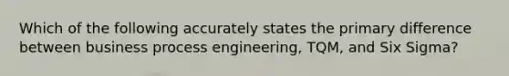 Which of the following accurately states the primary difference between business process engineering, TQM, and Six Sigma?