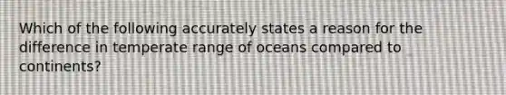 Which of the following accurately states a reason for the difference in temperate range of oceans compared to continents?