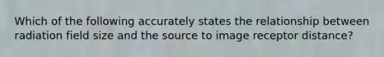 Which of the following accurately states the relationship between radiation field size and the source to image receptor distance?