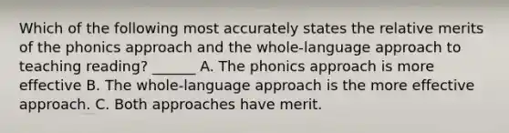 Which of the following most accurately states the relative merits of the phonics approach and the whole-language approach to teaching reading? ______ A. The phonics approach is more effective B. The whole-language approach is the more effective approach. C. Both approaches have merit.