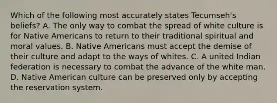 Which of the following most accurately states Tecumseh's beliefs? A. The only way to combat the spread of white culture is for Native Americans to return to their traditional spiritual and moral values. B. Native Americans must accept the demise of their culture and adapt to the ways of whites. C. A united Indian federation is necessary to combat the advance of the white man. D. Native American culture can be preserved only by accepting the reservation system.