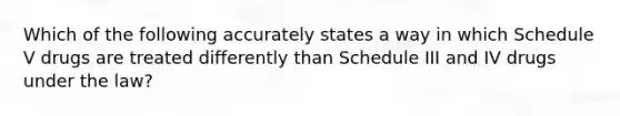 Which of the following accurately states a way in which Schedule V drugs are treated differently than Schedule III and IV drugs under the law?