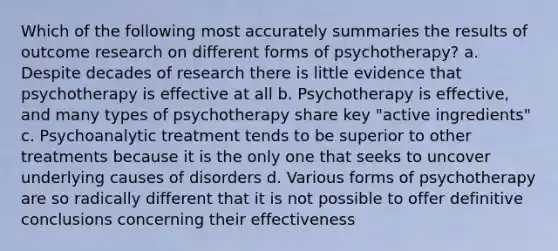 Which of the following most accurately summaries the results of outcome research on different forms of psychotherapy? a. Despite decades of research there is little evidence that psychotherapy is effective at all b. Psychotherapy is effective, and many types of psychotherapy share key "active ingredients" c. Psychoanalytic treatment tends to be superior to other treatments because it is the only one that seeks to uncover underlying causes of disorders d. Various forms of psychotherapy are so radically different that it is not possible to offer definitive conclusions concerning their effectiveness