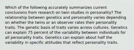 Which of the following accurately summarizes current conclusions from research on twin studies in personality? The relationship between genetics and personality varies depending on whether the twins or an observer rates their personality traits. The genetic basis of traits varies across cultures. Genetics can explain 75 percent of the variability between individuals for all personality traits. Genetics can explain about half the variability in specific attitudes that reflect personality traits.