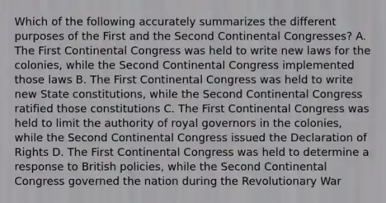 Which of the following accurately summarizes the different purposes of the First and the Second Continental Congresses? A. The First Continental Congress was held to write new laws for the colonies, while the Second Continental Congress implemented those laws B. The First Continental Congress was held to write new State constitutions, while the Second Continental Congress ratified those constitutions C. The First Continental Congress was held to limit the authority of royal governors in the colonies, while the Second Continental Congress issued the Declaration of Rights D. The First Continental Congress was held to determine a response to British policies, while the Second Continental Congress governed the nation during the Revolutionary War