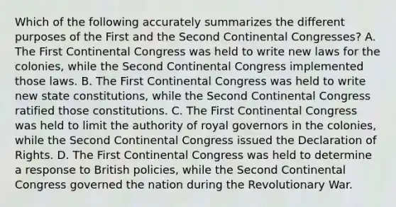 Which of the following accurately summarizes the different purposes of the First and the Second Continental Congresses? A. The First Continental Congress was held to write new laws for the colonies, while the Second Continental Congress implemented those laws. B. The First Continental Congress was held to write new state constitutions, while the Second Continental Congress ratified those constitutions. C. The First Continental Congress was held to limit the authority of royal governors in the colonies, while the Second Continental Congress issued the Declaration of Rights. D. The First Continental Congress was held to determine a response to British policies, while the Second Continental Congress governed the nation during the Revolutionary War.