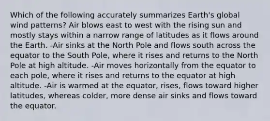 Which of the following accurately summarizes Earth's global wind patterns? Air blows east to west with the rising sun and mostly stays within a narrow range of latitudes as it flows around the Earth. -Air sinks at the North Pole and flows south across the equator to the South Pole, where it rises and returns to the North Pole at high altitude. -Air moves horizontally from the equator to each pole, where it rises and returns to the equator at high altitude. -Air is warmed at the equator, rises, flows toward higher latitudes, whereas colder, more dense air sinks and flows toward the equator.