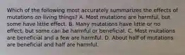 Which of the following most accurately summarizes the effects of mutations on living things? A. Most mutations are harmful, but some have little effect. B. Many mutations have little or no effect, but some can be harmful or beneficial. C. Most mutations are beneficial and a few are harmful. D. About half of mutations are beneficial and half are harmful.