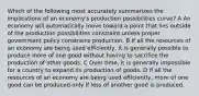 Which of the following most accurately summarizes the implications of an economy's production possibilities curve? A An economy will automatically move toward a point that lies outside of the production possibilities constraint unless proper government policy constrains production. B If all the resources of an economy are being used efficiently, it is generally possible to produce more of one good without having to sacrifice the production of other goods. C Over time, it is generally impossible for a country to expand its production of goods. D If all the resources of an economy are being used efficiently, more of one good can be produced only if less of another good is produced.