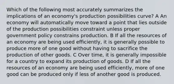 Which of the following most accurately summarizes the implications of an economy's production possibilities curve? A An economy will automatically move toward a point that lies outside of the production possibilities constraint unless proper government policy constrains production. B If all the resources of an economy are being used efficiently, it is generally possible to produce more of one good without having to sacrifice the production of other goods. C Over time, it is generally impossible for a country to expand its production of goods. D If all the resources of an economy are being used efficiently, more of one good can be produced only if less of another good is produced.