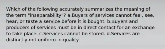 Which of the following accurately summarizes the meaning of the term "inseparability"? a.Buyers of services cannot feel, see, hear, or taste a service before it is bought. b.Buyers and producers of services must be in direct contact for an exchange to take place. c.Services cannot be stored. d.Services are distinctly not uniform in quality.