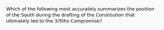 Which of the following most accurately summarizes the position of the South during the drafting of the Constitution that ultimately led to the 3/5ths Compromise?