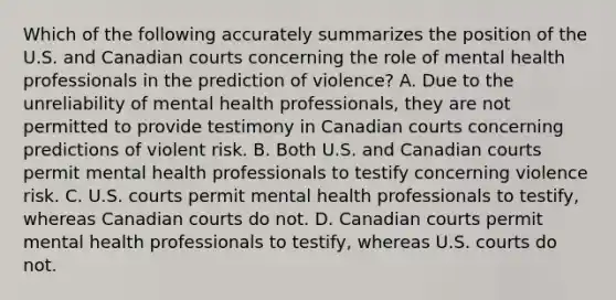 Which of the following accurately summarizes the position of the U.S. and Canadian courts concerning the role of mental health professionals in the prediction of violence? A. Due to the unreliability of mental health professionals, they are not permitted to provide testimony in Canadian courts concerning predictions of violent risk. B. Both U.S. and Canadian courts permit mental health professionals to testify concerning violence risk. C. U.S. courts permit mental health professionals to testify, whereas Canadian courts do not. D. Canadian courts permit mental health professionals to testify, whereas U.S. courts do not.