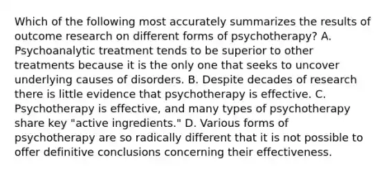 Which of the following most accurately summarizes the results of outcome research on different forms of psychotherapy? A. Psychoanalytic treatment tends to be superior to other treatments because it is the only one that seeks to uncover underlying causes of disorders. B. Despite decades of research there is little evidence that psychotherapy is effective. C. Psychotherapy is effective, and many types of psychotherapy share key "active ingredients." D. Various forms of psychotherapy are so radically different that it is not possible to offer definitive conclusions concerning their effectiveness.