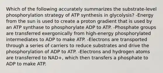 Which of the following accurately summarizes the substrate-level phosphorylation strategy of ATP synthesis in glycolysis? -Energy from the sun is used to create a proton gradient that is used by an ATP synthase to phosphorylate ADP to ATP. -Phosphate groups are transferred exergonically from high-energy phosphorylated intermediates to ADP to make ATP. -Electrons are transported through a series of carriers to reduce substrates and drive the phosphorylation of ADP to ATP. -Electrons and hydrogen atoms are transferred to NAD+, which then transfers a phosphate to ADP to make ATP.