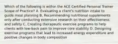 Which of the following is within the ACE Certified Personal Trainer Scope of Practice? A. Evaluating a client's nutrition intake to guide meal planning B. Recommending nutritional supplements only after conducting extensive research on their effectiveness and safety C. Creating therapeutic exercise programs to help clients with low-back pain to improve core stability D. Designing exercise programs that lead to increased energy expenditure and positive changes in body composition