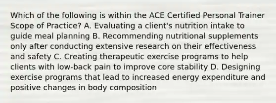 Which of the following is within the ACE Certified Personal Trainer Scope of Practice? A. Evaluating a client's nutrition intake to guide meal planning B. Recommending nutritional supplements only after conducting extensive research on their effectiveness and safety C. Creating therapeutic exercise programs to help clients with low-back pain to improve core stability D. Designing exercise programs that lead to increased energy expenditure and positive changes in body composition