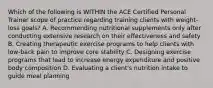 Which of the following is WITHIN the ACE Certified Personal Trainer scope of practice regarding training clients with weight-loss goals? A. Recommending nutritional supplements only after conducting extensive research on their effectiveness and safety B. Creating therapeutic exercise programs to help clients with low-back pain to improve core stability C. Designing exercise programs that lead to increase energy expenditure and positive body composition D. Evaluating a client's nutrition intake to guide meal planning