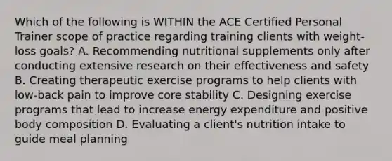 Which of the following is WITHIN the ACE Certified Personal Trainer scope of practice regarding training clients with weight-loss goals? A. Recommending nutritional supplements only after conducting extensive research on their effectiveness and safety B. Creating therapeutic exercise programs to help clients with low-back pain to improve core stability C. Designing exercise programs that lead to increase energy expenditure and positive body composition D. Evaluating a client's nutrition intake to guide meal planning