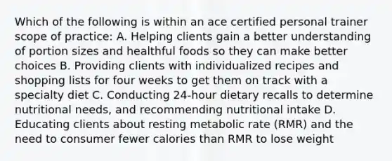 Which of the following is within an ace certified personal trainer scope of practice: A. Helping clients gain a better understanding of portion sizes and healthful foods so they can make better choices B. Providing clients with individualized recipes and shopping lists for four weeks to get them on track with a specialty diet C. Conducting 24-hour dietary recalls to determine nutritional needs, and recommending nutritional intake D. Educating clients about resting metabolic rate (RMR) and the need to consumer fewer calories than RMR to lose weight