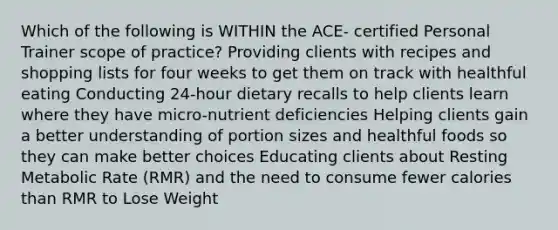 Which of the following is WITHIN the ACE- certified Personal Trainer scope of practice? Providing clients with recipes and shopping lists for four weeks to get them on track with healthful eating Conducting 24-hour dietary recalls to help clients learn where they have micro-nutrient deficiencies Helping clients gain a better understanding of portion sizes and healthful foods so they can make better choices Educating clients about Resting Metabolic Rate (RMR) and the need to consume fewer calories than RMR to Lose Weight