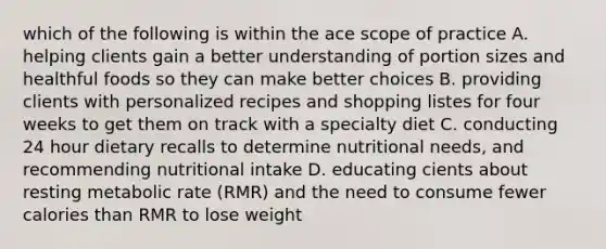 which of the following is within the ace scope of practice A. helping clients gain a better understanding of portion sizes and healthful foods so they can make better choices B. providing clients with personalized recipes and shopping listes for four weeks to get them on track with a specialty diet C. conducting 24 hour dietary recalls to determine nutritional needs, and recommending nutritional intake D. educating cients about resting metabolic rate (RMR) and the need to consume fewer calories than RMR to lose weight