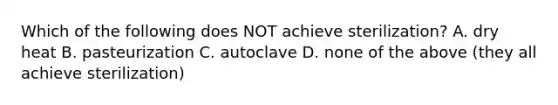 Which of the following does NOT achieve sterilization? A. dry heat B. pasteurization C. autoclave D. none of the above (they all achieve sterilization)