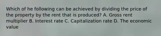 Which of he following can be achieved by dividing the price of the property by the rent that is produced? A. Gross rent multiplier B. Interest rate C. Capitalization rate D. The economic value