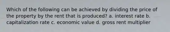 Which of the following can be achieved by dividing the price of the property by the rent that is produced? a. interest rate b. capitalization rate c. economic value d. gross rent multiplier