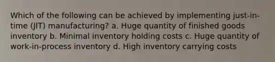 Which of the following can be achieved by implementing just-in-time (JIT) manufacturing? a. Huge quantity of finished goods inventory b. Minimal inventory holding costs c. Huge quantity of work-in-process inventory d. High inventory carrying costs