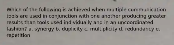 Which of the following is achieved when multiple communication tools are used in conjunction with one another producing greater results than tools used individually and in an uncoordinated fashion? a. synergy b. duplicity c. multiplicity d. redundancy e. repetition