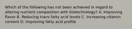 Which of the following has not been achieved in regard to altering nutrient composition with biotechnology? A. Improving flavor B. Reducing trans fatty acid levels C. Increasing vitamin content D. Improving fatty acid profile