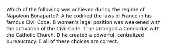 Which of the following was achieved during the regime of Napoleon Bonaparte?: A he codified the laws of France in his famous Civil Code. B women's legal position was weakened with the activation of the Civil Code. C he arranged a Concordat with the Catholic Church. D he created a powerful, centralized bureaucracy. E all of these choices are correct.