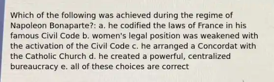 Which of the following was achieved during the regime of Napoleon Bonaparte?: a. he codified the laws of France in his famous Civil Code b. women's legal position was weakened with the activation of the Civil Code c. he arranged a Concordat with the Catholic Church d. he created a powerful, centralized bureaucracy e. all of these choices are correct