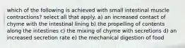 which of the following is achieved with small intestinal muscle contractions? select all that apply. a) an increased contact of chyme with the intestinal lining b) the propelling of contents along the intestines c) the mixing of chyme with secretions d) an increased secretion rate e) the mechanical digestion of food