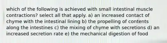 which of the following is achieved with small intestinal muscle contractions? select all that apply. a) an increased contact of chyme with the intestinal lining b) the propelling of contents along the intestines c) the mixing of chyme with secretions d) an increased secretion rate e) the mechanical digestion of food