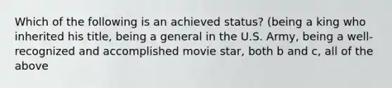 Which of the following is an achieved status? (being a king who inherited his title, being a general in the U.S. Army, being a well-recognized and accomplished movie star, both b and c, all of the above