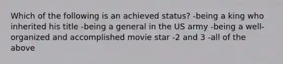 Which of the following is an achieved status? -being a king who inherited his title -being a general in the US army -being a well-organized and accomplished movie star -2 and 3 -all of the above