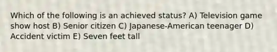 Which of the following is an achieved status? A) Television game show host B) Senior citizen C) Japanese-American teenager D) Accident victim E) Seven feet tall