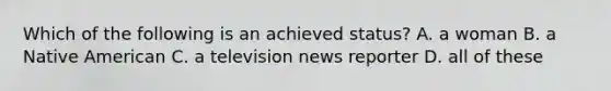 Which of the following is an achieved status? A. a woman B. a Native American C. a television news reporter D. all of these