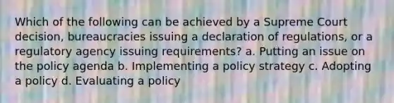 Which of the following can be achieved by a Supreme Court decision, bureaucracies issuing a declaration of regulations, or a regulatory agency issuing requirements? a. Putting an issue on the policy agenda b. Implementing a policy strategy c. Adopting a policy d. Evaluating a policy