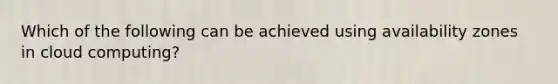 Which of the following can be achieved using availability zones in cloud computing?