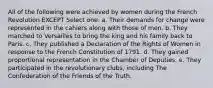 All of the following were achieved by women during the French Revolution EXCEPT Select one: a. Their demands for change were represented in the cahiers along with those of men. b. They marched to Versailles to bring the king and his family back to Paris. c. They published a Declaration of the Rights of Women in response to the French Constitution of 1791. d. They gained proportional representation in the Chamber of Deputies. e. They participated in the revolutionary clubs, including The Confederation of the Friends of the Truth.