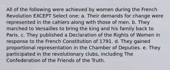 All of the following were achieved by women during the French Revolution EXCEPT Select one: a. Their demands for change were represented in the cahiers along with those of men. b. They marched to Versailles to bring the king and his family back to Paris. c. They published a Declaration of the Rights of Women in response to the French Constitution of 1791. d. They gained proportional representation in the Chamber of Deputies. e. They participated in the revolutionary clubs, including The Confederation of the Friends of the Truth.