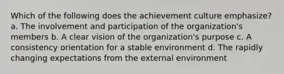 Which of the following does the achievement culture emphasize? a. The involvement and participation of the organization's members b. A clear vision of the organization's purpose c. A consistency orientation for a stable environment d. The rapidly changing expectations from the external environment